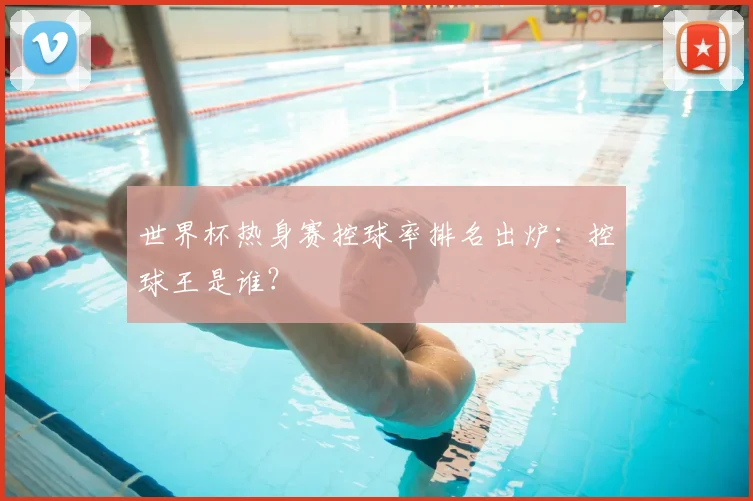 世界杯热身赛控球率排名出炉：控球王是谁？