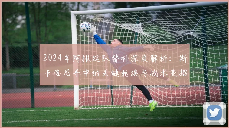 2024年阿根廷队替补深度解析:斯卡洛尼手中的关键轮换与战术变招