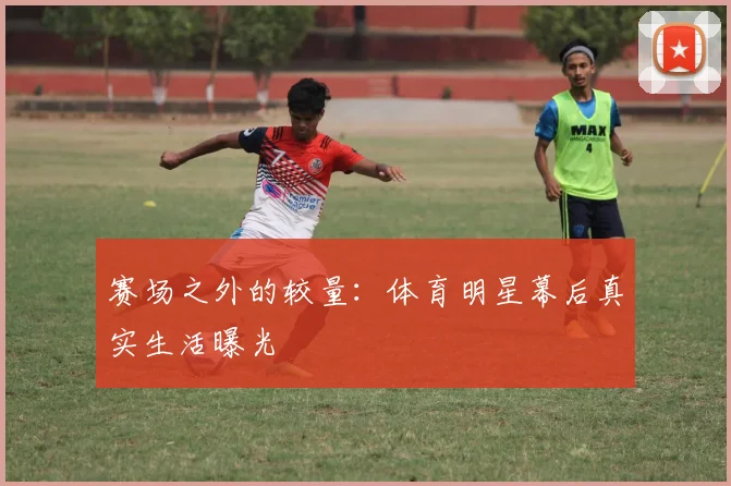 赛场之外的较量:体育明星幕后真实生活曝光