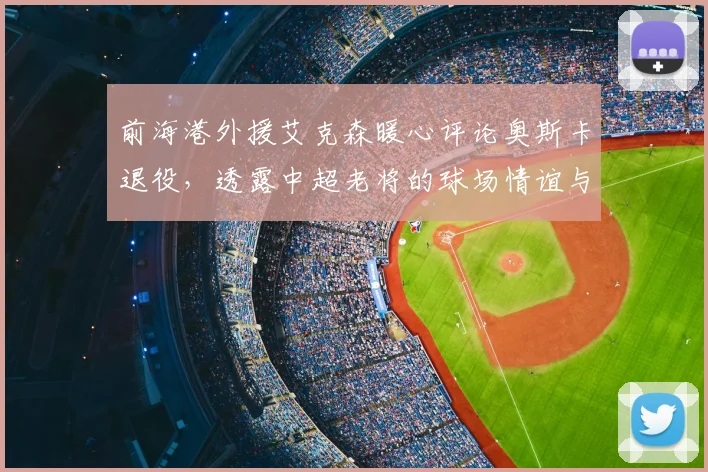 前海港外援艾克森暖心评论奥斯卡退役，透露中超老将的球场情谊与近况