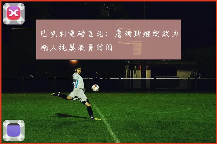 巴克利重磅言论:詹姆斯继续效力湖人纯属浪费时间