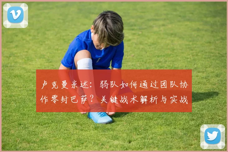 卢克曼亲述:弱队如何通过团队协作零封巴萨?关键战术解析与实战经验分享