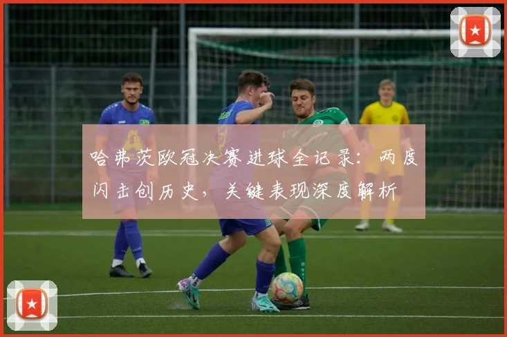哈弗茨欧冠决赛进球全记录:两度闪击创历史,关键表现深度解析