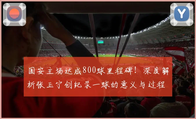 国安主场达成800球里程碑!深度解析张玉宁创纪录一球的意义与过程