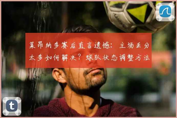 莱昂纳多赛后直言遗憾：主场丢分太多如何解决？球队状态调整方法深度解析