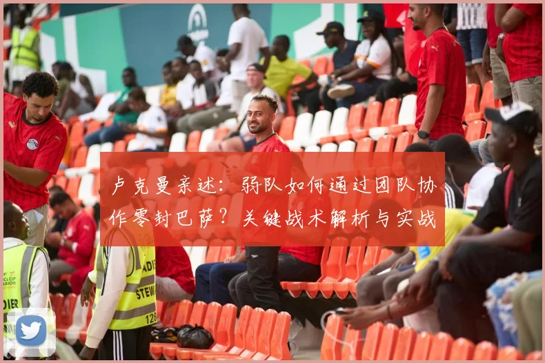 卢克曼亲述：弱队如何通过团队协作零封巴萨？关键战术解析与实战经验分享