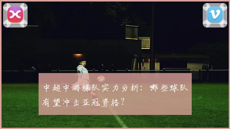 中超中游梯队实力分析：哪些球队有望冲击亚冠资格？