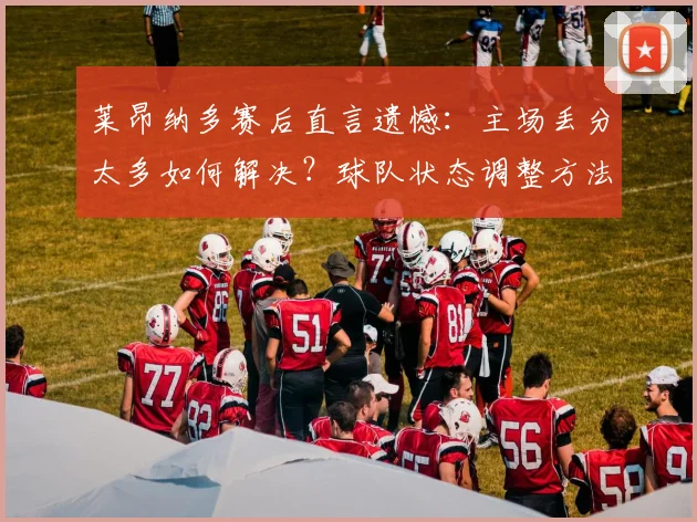 莱昂纳多赛后直言遗憾:主场丢分太多如何解决?球队状态调整方法深度解析