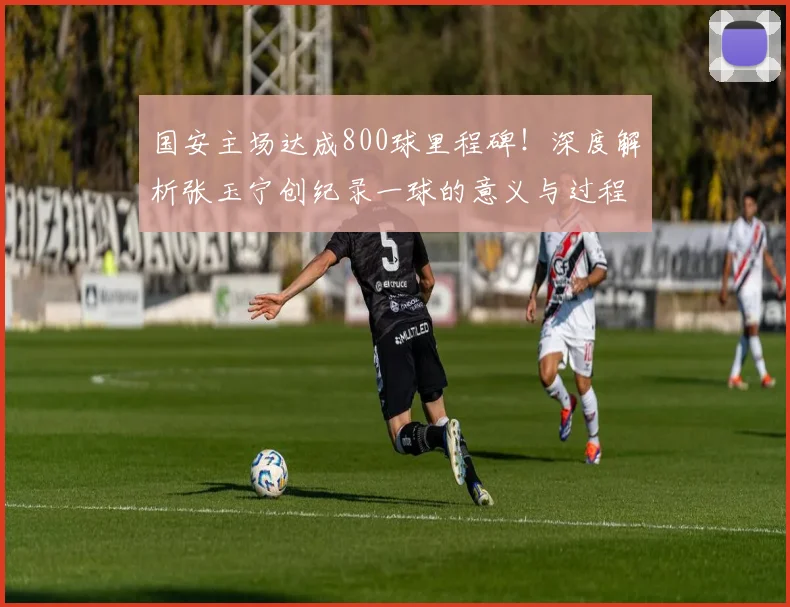 国安主场达成800球里程碑！深度解析张玉宁创纪录一球的意义与过程