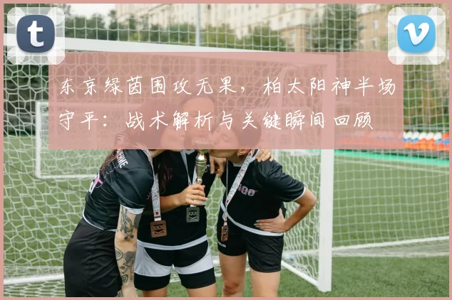东京绿茵围攻无果,柏太阳神半场守平:战术解析与关键瞬间回顾