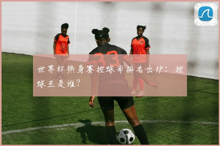 世界杯热身赛控球率排名出炉：控球王是谁？