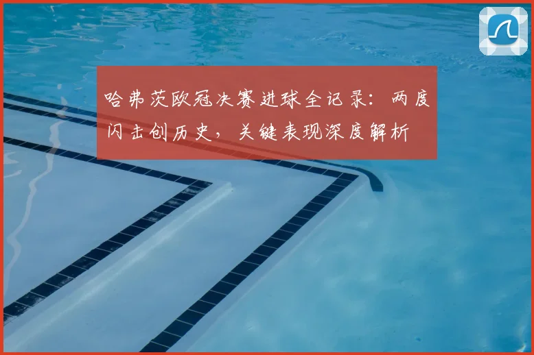 哈弗茨欧冠决赛进球全记录：两度闪击创历史，关键表现深度解析